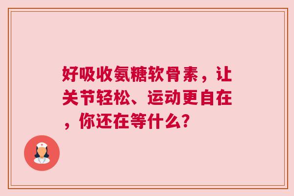 好吸收氨糖软骨素，让关节轻松、运动更自在，你还在等什么？