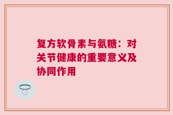 复方软骨素与氨糖：对关节健康的重要意义及协同作用