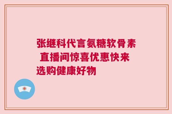 张继科代言氨糖软骨素 直播间惊喜优惠快来选购健康好物 张继科代言氨糖软骨素 直播间惊喜优惠快来选购健康好物