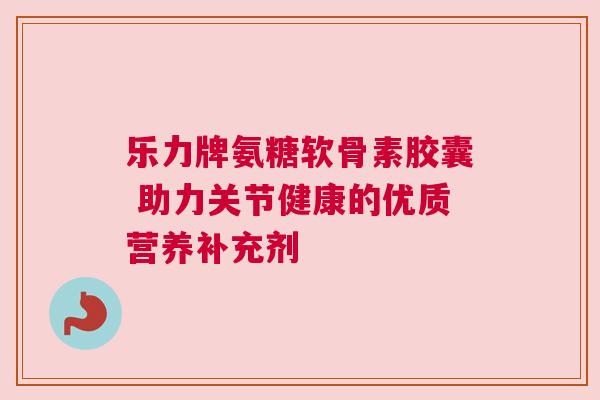 乐力牌氨糖软骨素胶囊 助力关节健康的优质营养补充剂