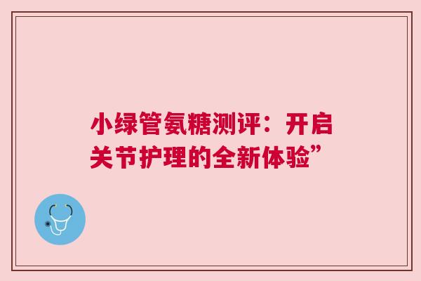 小绿管氨糖测评：开启关节护理的全新体验”