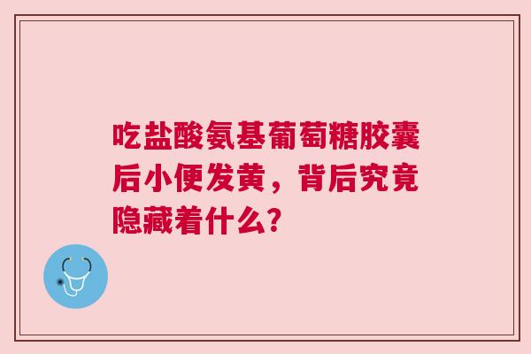 吃盐酸氨基葡萄糖胶囊后小便发黄，背后究竟隐藏着什么？