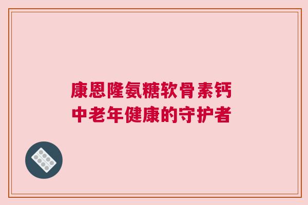 康恩隆氨糖软骨素钙 中老年健康的守护者
