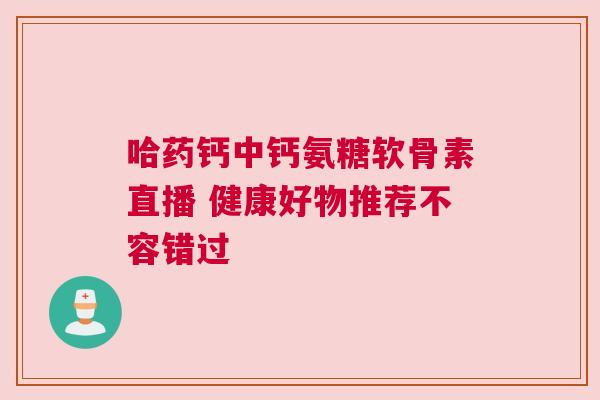 哈药钙中钙氨糖软骨素直播 健康好物推荐不容错过
