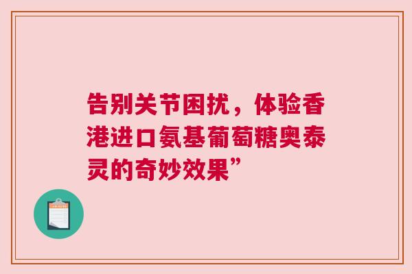 告别关节困扰,体验香港进口氨基葡萄糖奥泰灵的奇妙效果” 告别关节困扰,体验香港进口氨基葡萄糖奥泰灵的奇妙效果”