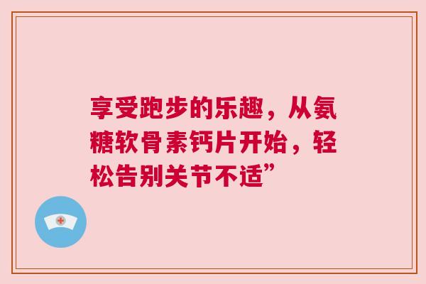 享受跑步的乐趣,从氨糖软骨素钙片开始,轻松告别关节不适” 享受跑步的乐趣,从氨糖软骨素钙片开始,轻松告别关节不适”
