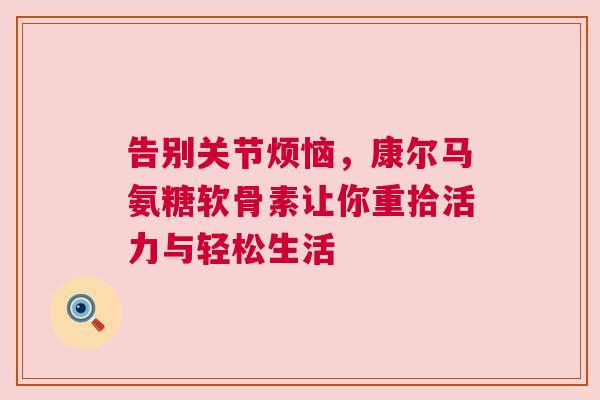 告别关节烦恼，康尔马氨糖软骨素让你重拾活力与轻松生活
