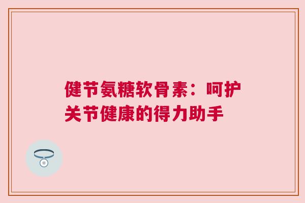 健节氨糖软骨素:呵护关节健康的得力助手 健节氨糖软骨素:呵护关节健康的得力助手