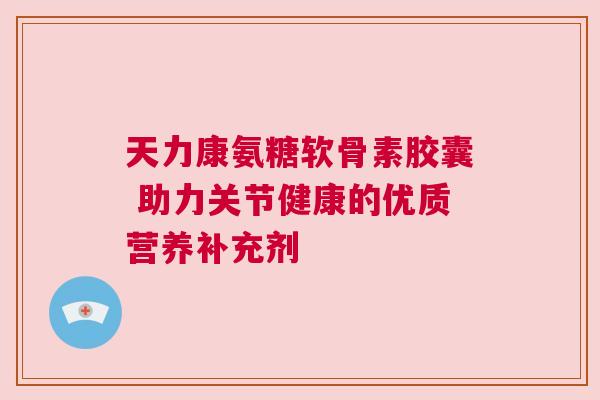 天力康氨糖软骨素胶囊 助力关节健康的优质营养补充剂