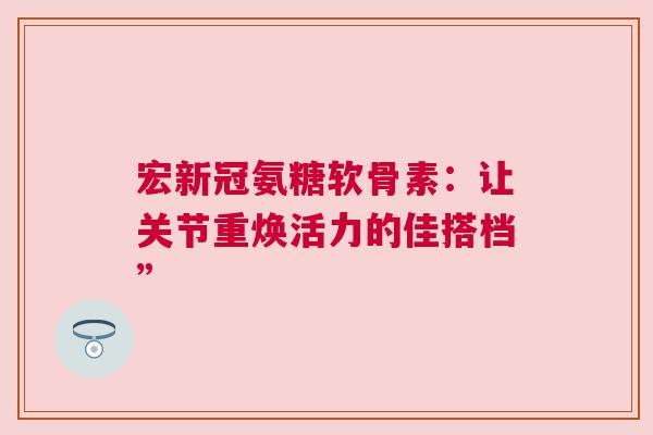 宏新冠氨糖软骨素:让关节重焕活力的佳搭档” 宏新冠氨糖软骨素:让关节重焕活力的佳搭档”