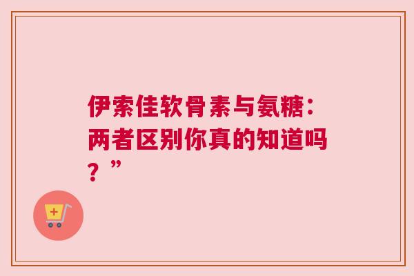 伊索佳软骨素与氨糖:两者区别你真的知道吗?” 伊索佳软骨素与氨糖:两者区别你真的知道吗?”