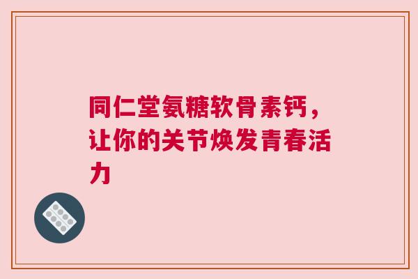 同仁堂氨糖软骨素钙,让你的关节焕发青春活力 同仁堂氨糖软骨素钙,让你的关节焕发青春活力