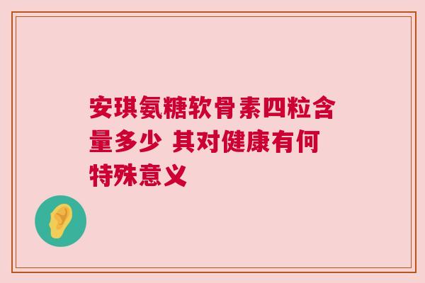 安琪氨糖软骨素四粒含量多少 其对健康有何特殊意义