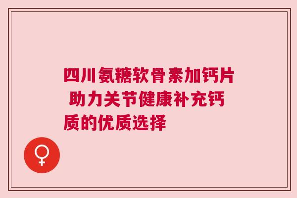 四川氨糖软骨素加钙片 助力关节健康补充钙质的优质选择
