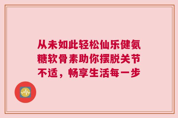 从未如此轻松仙乐健氨糖软骨素助你摆脱关节不适，畅享生活每一步