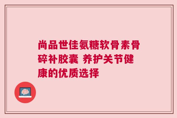 尚品世佳氨糖软骨素骨碎补胶囊 养护关节健康的优质选择 尚品世佳氨糖软骨素骨碎补胶囊 养护关节健康的优质选择