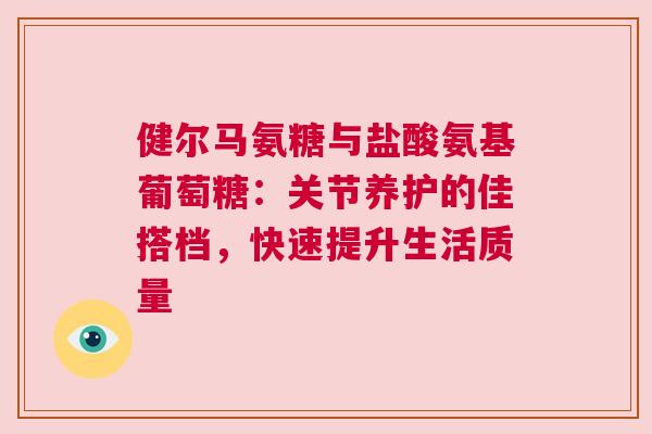 健尔马氨糖与盐酸氨基葡萄糖：关节养护的佳搭档，快速提升生活质量