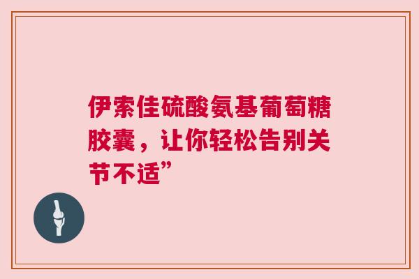 伊索佳硫酸氨基葡萄糖胶囊,让你轻松告别关节不适” 伊索佳硫酸氨基葡萄糖胶囊,让你轻松告别关节不适”