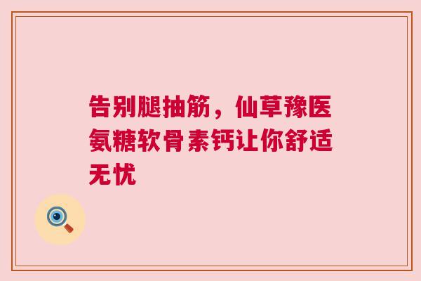 告别腿抽筋,仙草豫医氨糖软骨素钙让你舒适无忧 告别腿抽筋,仙草豫医氨糖软骨素钙让你舒适无忧