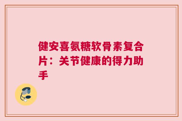 健安喜氨糖软骨素复合片：关节健康的得力助手