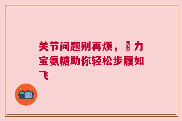 关节问题别再烦,傦力宝氨糖助你轻松步履如飞 关节问题别再烦,傦力宝氨糖助你轻松步履如飞