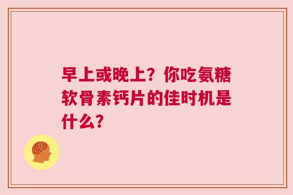 早上或晚上？你吃氨糖软骨素钙片的佳时机是什么？