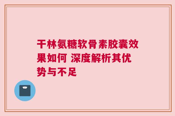 干林氨糖软骨素胶囊效果如何 深度解析其优势与不足