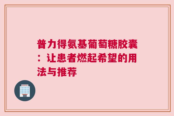 普力得氨基葡萄糖胶囊：让患者燃起希望的用法与推荐