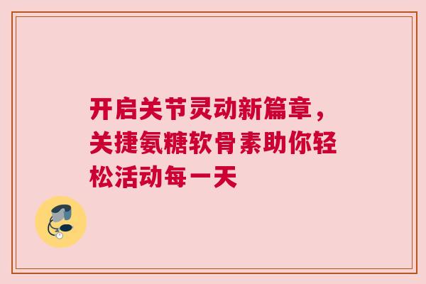 开启关节灵动新篇章，关捷氨糖软骨素助你轻松活动每一天
