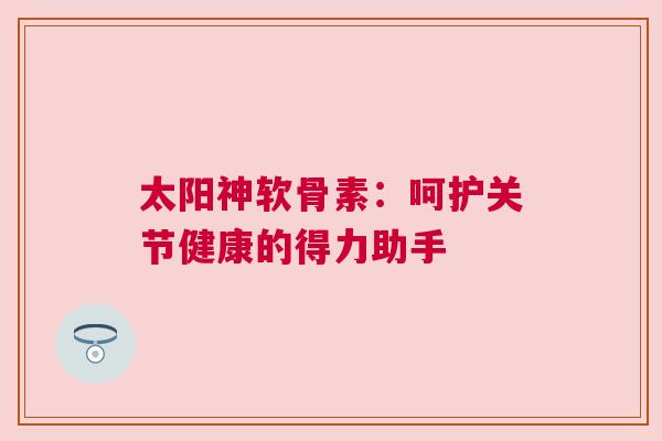太阳神软骨素：呵护关节健康的得力助手