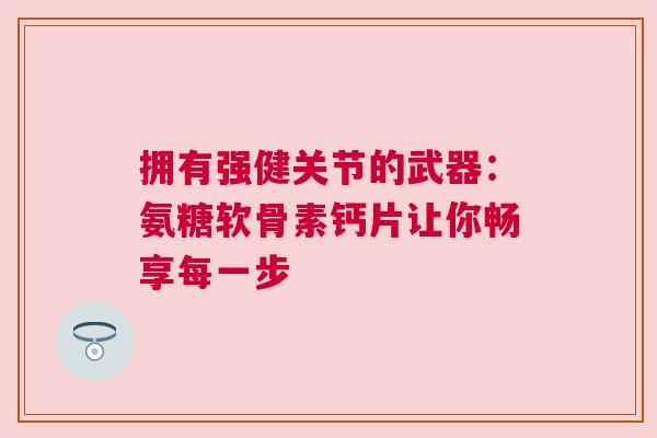 拥有强健关节的武器：氨糖软骨素钙片让你畅享每一步