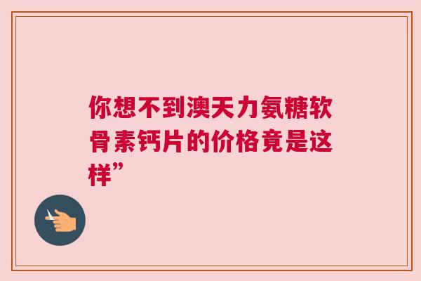 你想不到澳天力氨糖软骨素钙片的价格竟是这样” 你想不到澳天力氨糖软骨素钙片的价格竟是这样”