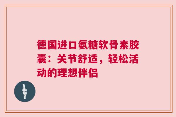 德国进口氨糖软骨素胶囊：关节舒适，轻松活动的理想伴侣