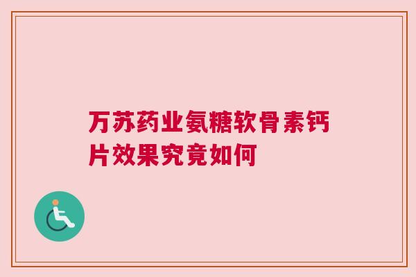 万苏药业氨糖软骨素钙片效果究竟如何