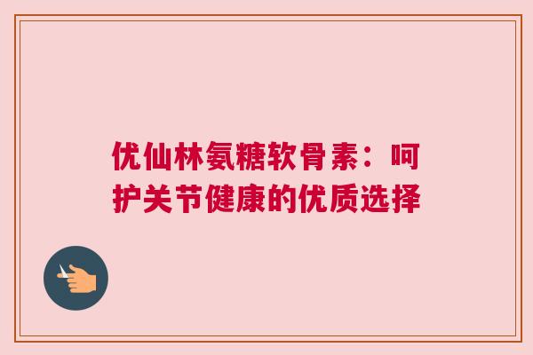 优仙林氨糖软骨素：呵护关节健康的优质选择