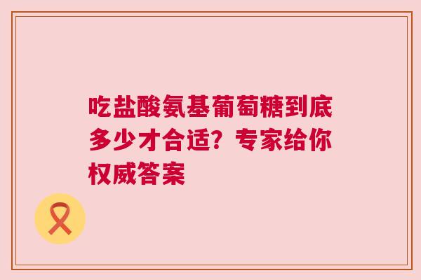 吃盐酸氨基葡萄糖到底多少才合适？专家给你权威答案