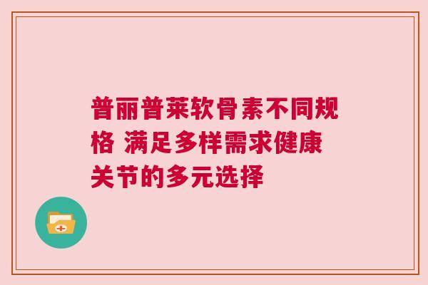普丽普莱软骨素不同规格 满足多样需求健康关节的多元选择