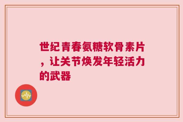 世纪青春氨糖软骨素片，让关节焕发年轻活力的武器