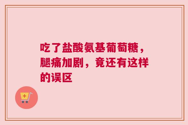 吃了盐酸氨基葡萄糖，腿痛加剧，竟还有这样的误区