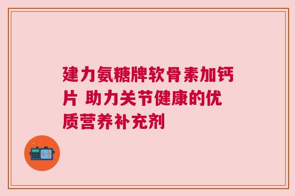 建力氨糖牌软骨素加钙片 助力关节健康的优质营养补充剂 建力氨糖牌软骨素加钙片 助力关节健康的优质营养补充剂