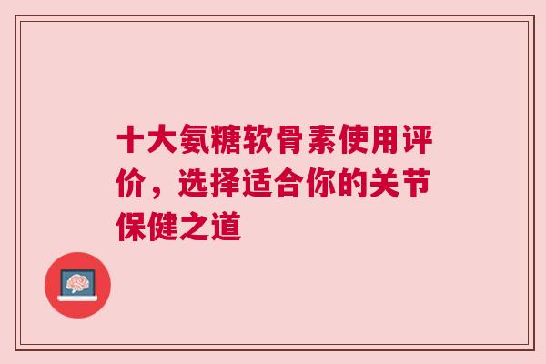 十大氨糖软骨素使用评价，选择适合你的关节保健之道