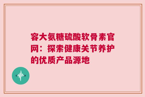 容大氨糖硫酸软骨素官网：探索健康关节养护的优质产品源地