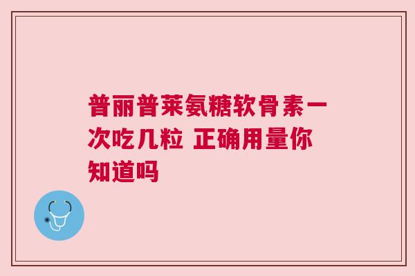 普丽普莱氨糖软骨素一次吃几粒 正确用量你知道吗