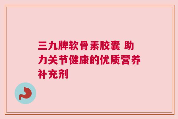 三九牌软骨素胶囊 助力关节健康的优质营养补充剂