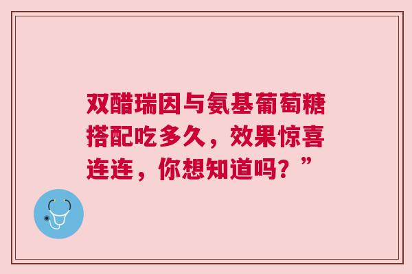 双醋瑞因与氨基葡萄糖搭配吃多久,效果惊喜连连,你想知道吗?” 双醋瑞因与氨基葡萄糖搭配吃多久,效果惊喜连连,你想知道吗?”