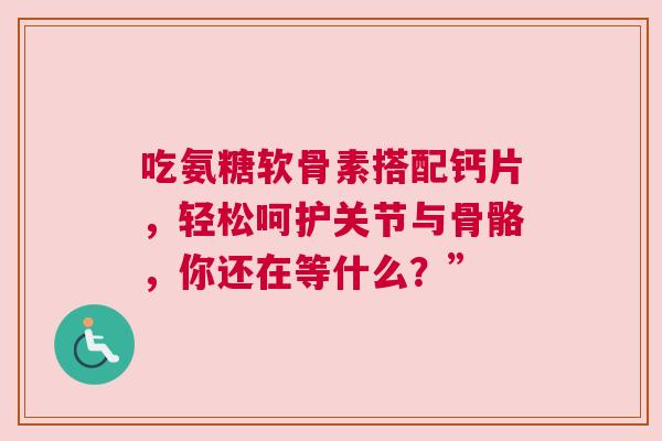 吃氨糖软骨素搭配钙片，轻松呵护关节与骨骼，你还在等什么？”