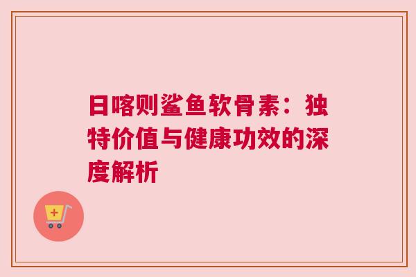 日喀则鲨鱼软骨素：独特价值与健康功效的深度解析