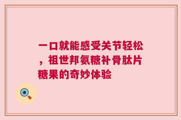 一口就能感受关节轻松,祖世邦氨糖补骨肽片糖果的奇妙体验 一口就能感受关节轻松,祖世邦氨糖补骨肽片糖果的奇妙体验