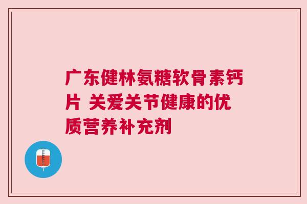 广东健林氨糖软骨素钙片 关爱关节健康的优质营养补充剂
