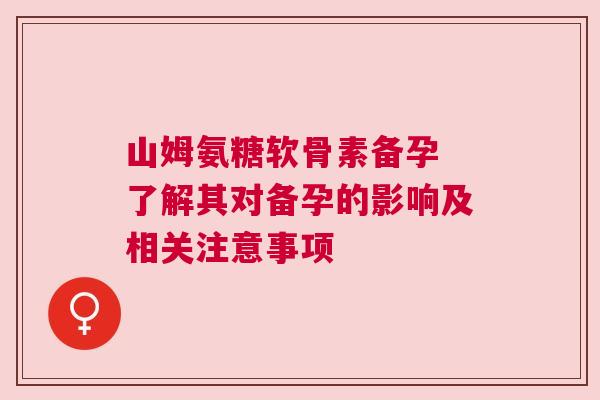 山姆氨糖软骨素备孕 了解其对备孕的影响及相关注意事项